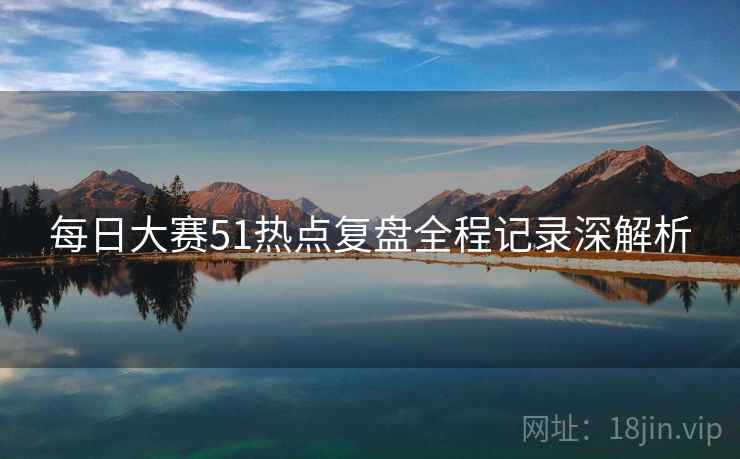 每日大赛51热点复盘全程记录深解析