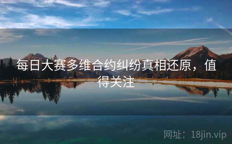 每日大赛多维合约纠纷真相还原，值得关注