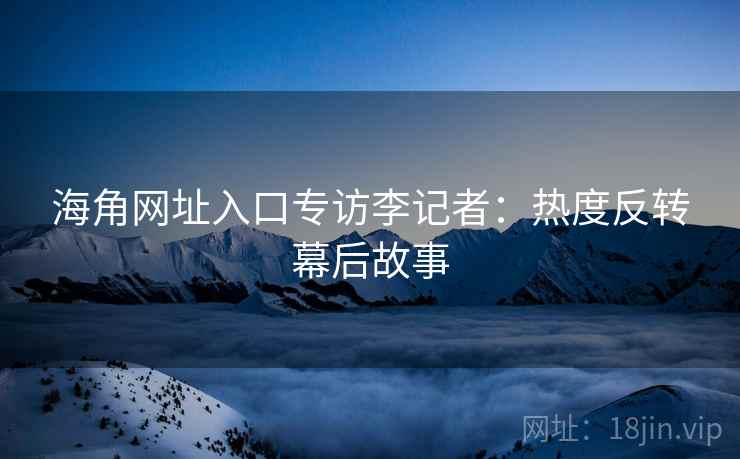 海角网址入口专访李记者：热度反转幕后故事