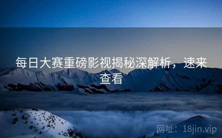 每日大赛重磅影视揭秘深解析，速来查看