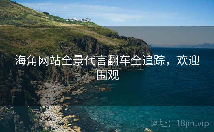 海角网站全景代言翻车全追踪，欢迎围观