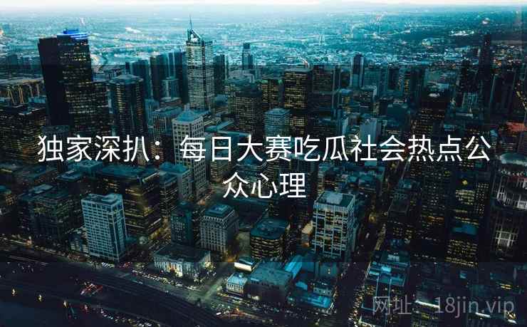 独家深扒：每日大赛吃瓜社会热点公众心理