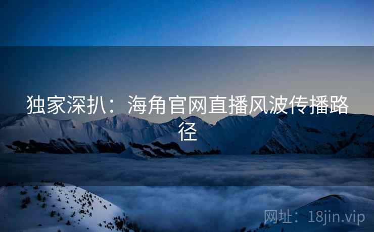 独家深扒：海角官网直播风波传播路径