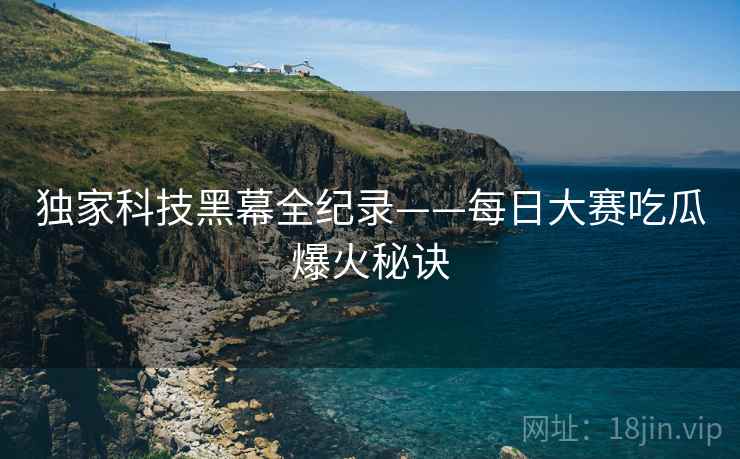 独家科技黑幕全纪录——每日大赛吃瓜爆火秘诀