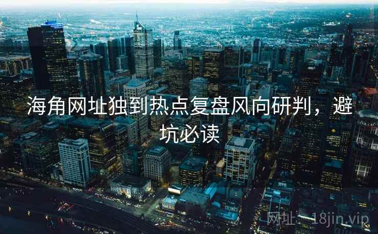 海角网址独到热点复盘风向研判，避坑必读