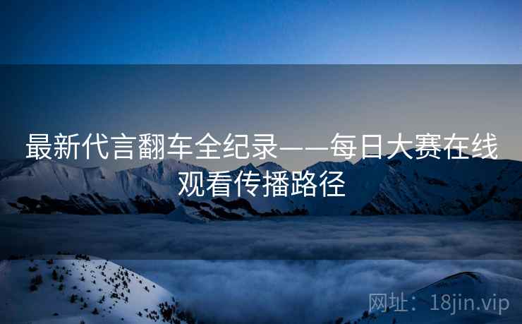 最新代言翻车全纪录——每日大赛在线观看传播路径