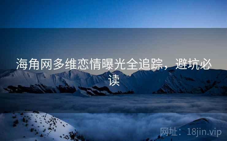 海角网多维恋情曝光全追踪，避坑必读