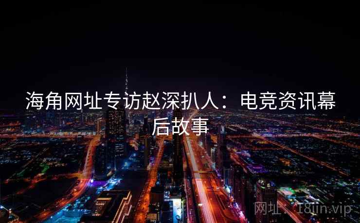 海角网址专访赵深扒人：电竞资讯幕后故事