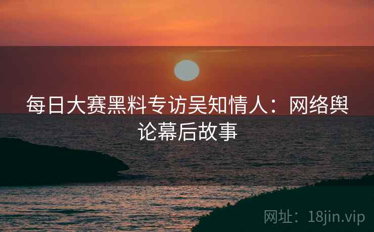 每日大赛黑料专访吴知情人：网络舆论幕后故事