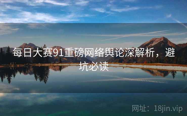 每日大赛91重磅网络舆论深解析，避坑必读
